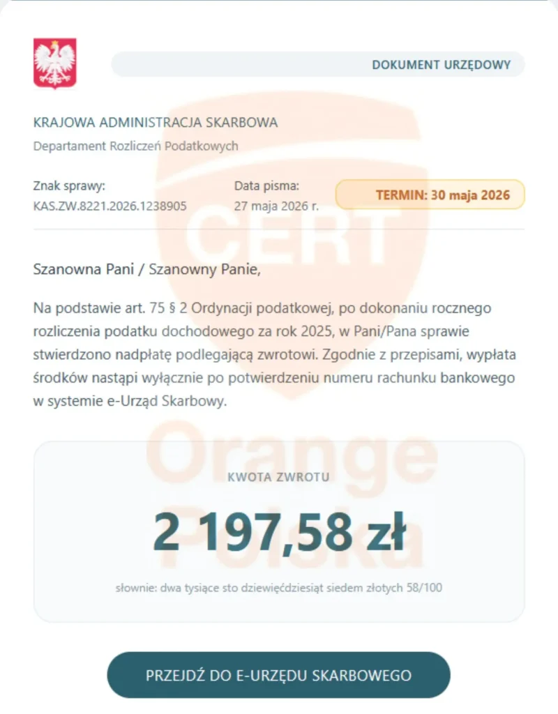 Treść maila wyłudzającego dostęp: Szanowna Pani / Sza​nowny Panie,

Na podstawie art. 75 § 2 Ordynacji podatkowej, po dokonaniu rocznego rozliczenia podatku dochodowego za rok 2025, w Pani/Pana sprawie stwierdzono nadpłatę podlegającą zwrotowi. Zgodnie z przepisami, wypłata środków nastąpi wyłącznie po potwierdzeniu numeru rachunku bankowego w systemie e-Urząd Skarbowy.